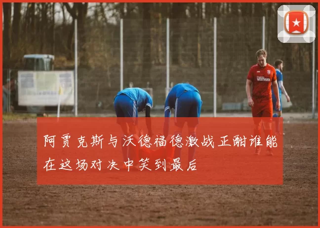 阿贾克斯与沃德福德激战正酣谁能在这场对决中笑到最后