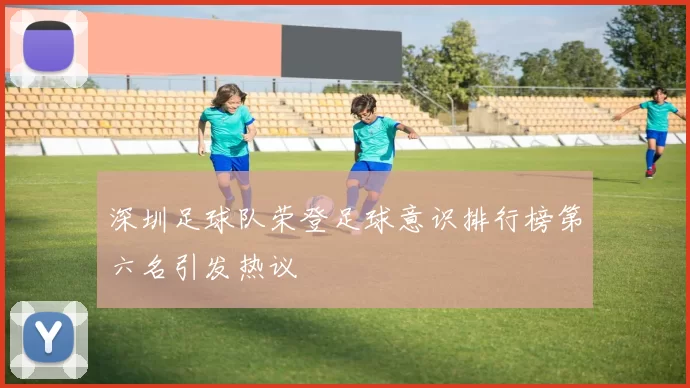 深圳足球队荣登足球意识排行榜第六名引发热议