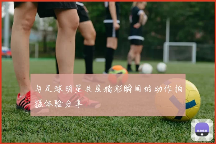 与足球明星共度精彩瞬间的动作拍摄体验分享