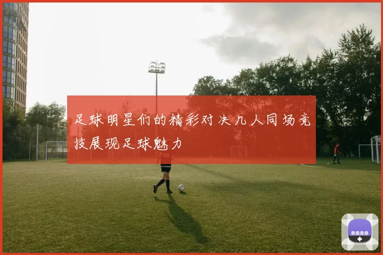 足球明星们的精彩对决几人同场竞技展现足球魅力