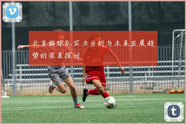 北京排球队实力分析与未来发展趋势的深度探讨
