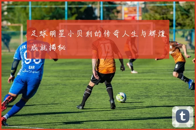 足球明星小贝利的传奇人生与辉煌成就揭秘