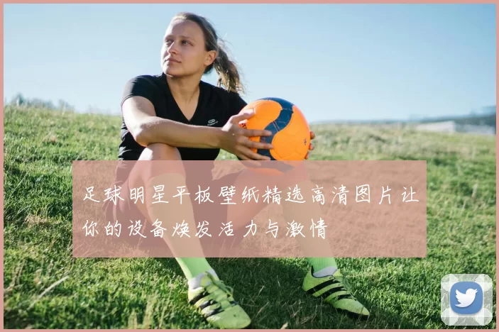 足球明星平板壁纸精选高清图片让你的设备焕发活力与激情