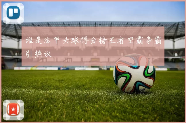 谁是法甲头球得分榜王者空霸争霸引热议