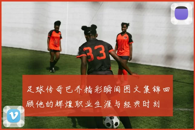 足球传奇巴乔精彩瞬间图文集锦回顾他的辉煌职业生涯与经典时刻