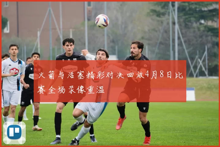 火箭与活塞精彩对决回放4月8日比赛全场录像重温