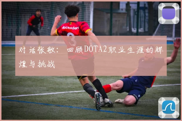 对话张敏：回顾DOTA2职业生涯的辉煌与挑战