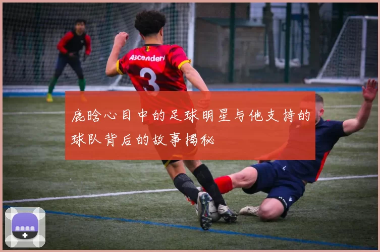 鹿晗心目中的足球明星与他支持的球队背后的故事揭秘