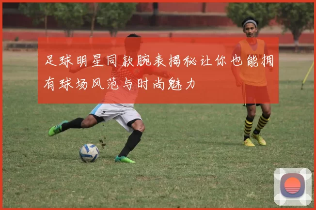 足球明星同款腕表揭秘让你也能拥有球场风范与时尚魅力