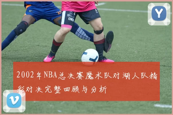2002年NBA总决赛魔术队对湖人队精彩对决完整回顾与分析
