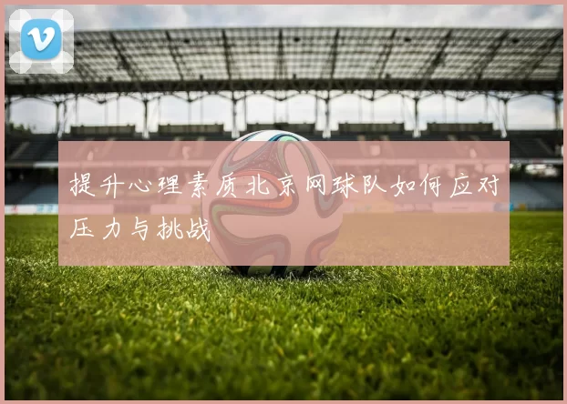 提升心理素质北京网球队如何应对压力与挑战