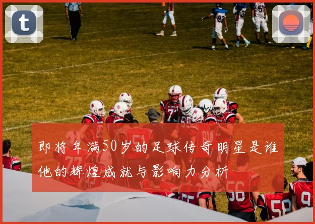 即将年满50岁的足球传奇明星是谁他的辉煌成就与影响力分析