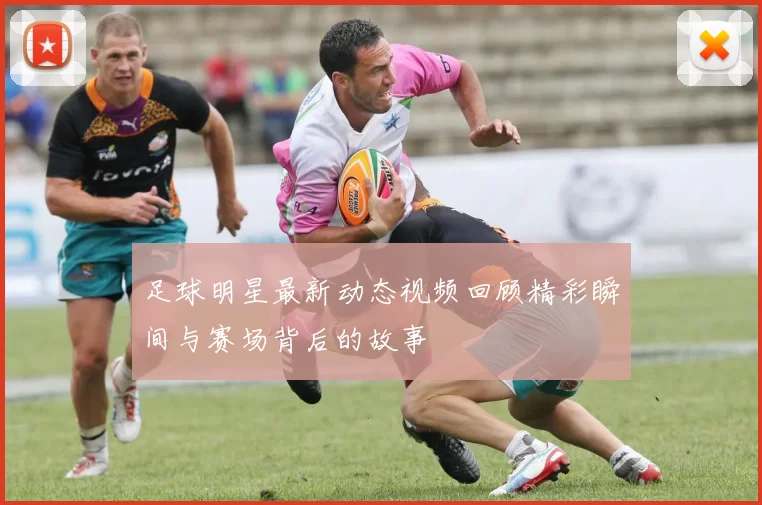 足球明星最新动态视频回顾精彩瞬间与赛场背后的故事