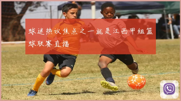 球迷热议焦点之一就是江西甲组篮球联赛直播