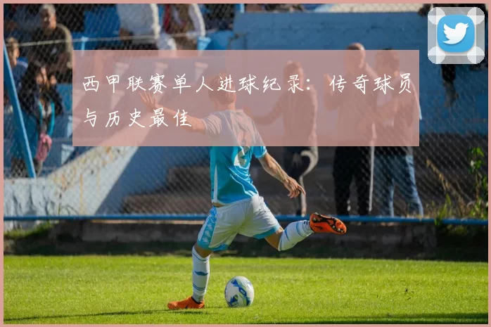 西甲联赛单人进球纪录：传奇球员与历史最佳