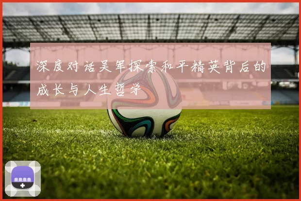 深度对话吴军探索和平精英背后的成长与人生哲学