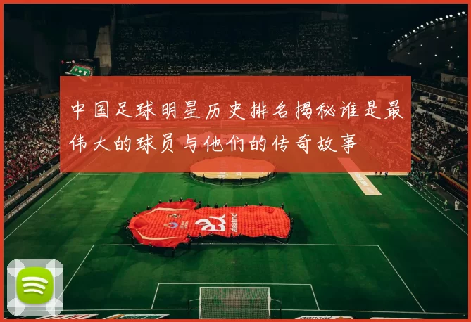 中国足球明星历史排名揭秘谁是最伟大的球员与他们的传奇故事