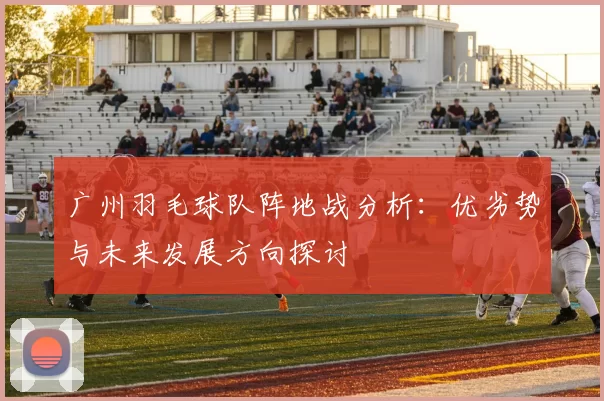 广州羽毛球队阵地战分析：优劣势与未来发展方向探讨