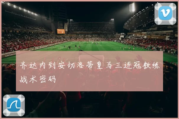 齐达内到安切洛蒂皇马三连冠教练战术密码