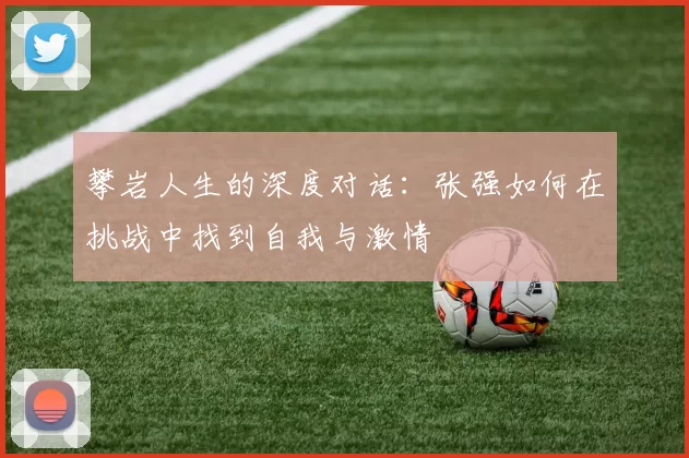 攀岩人生的深度对话：张强如何在挑战中找到自我与激情