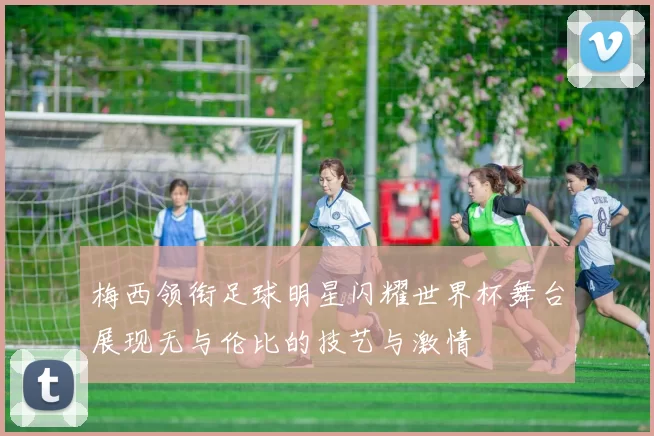 梅西领衔足球明星闪耀世界杯舞台展现无与伦比的技艺与激情