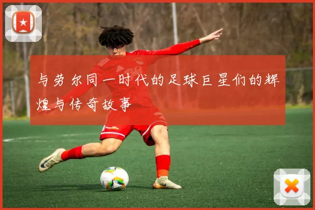与劳尔同一时代的足球巨星们的辉煌与传奇故事