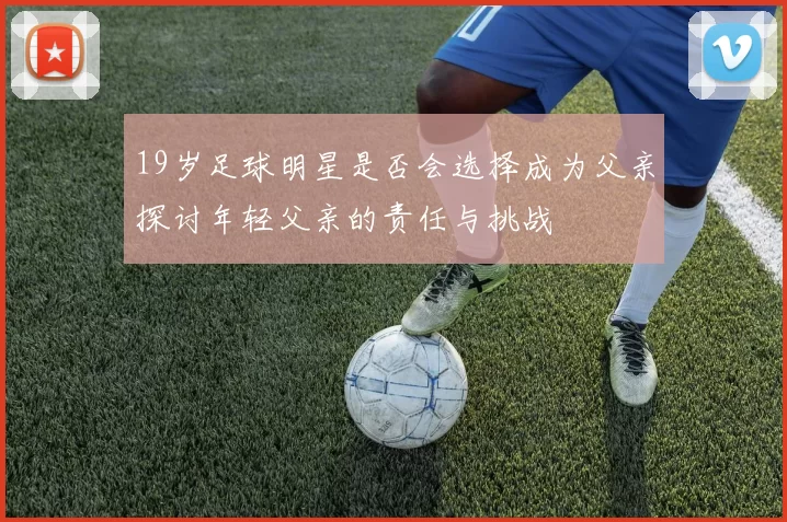 19岁足球明星是否会选择成为父亲探讨年轻父亲的责任与挑战