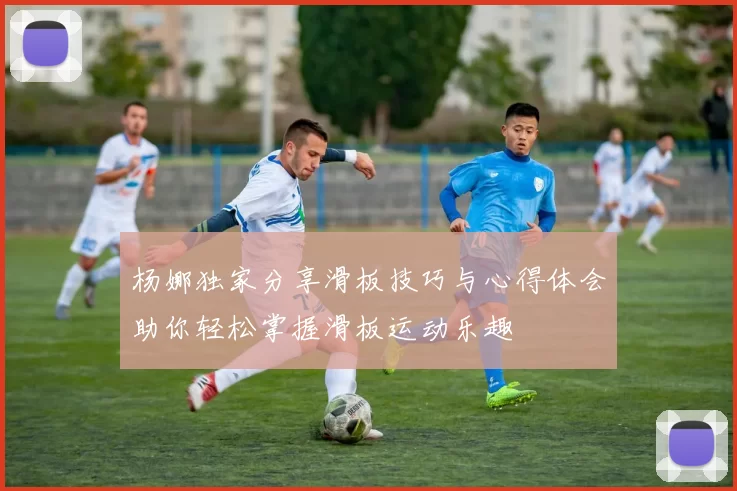 杨娜独家分享滑板技巧与心得体会助你轻松掌握滑板运动乐趣