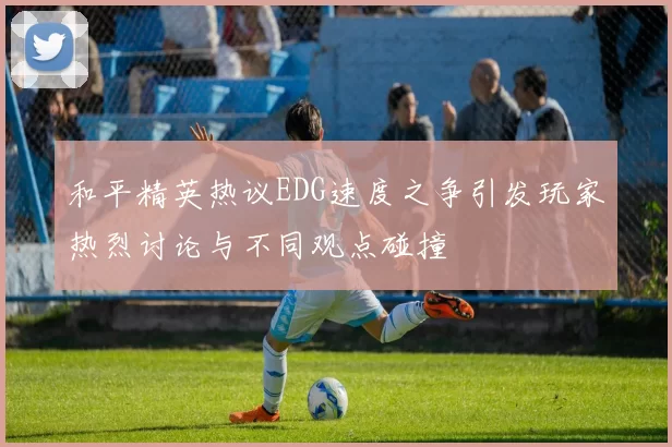 和平精英热议EDG速度之争引发玩家热烈讨论与不同观点碰撞