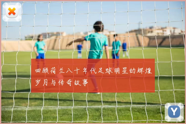 回顾荷兰八十年代足球明星的辉煌岁月与传奇故事
