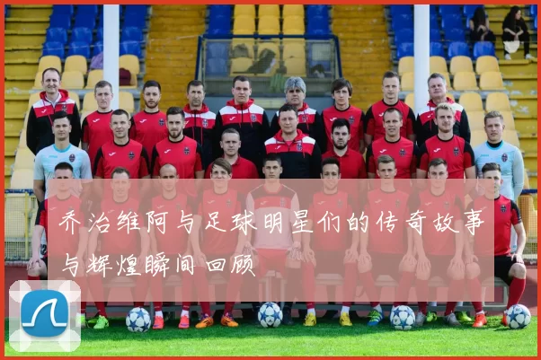 乔治维阿与足球明星们的传奇故事与辉煌瞬间回顾