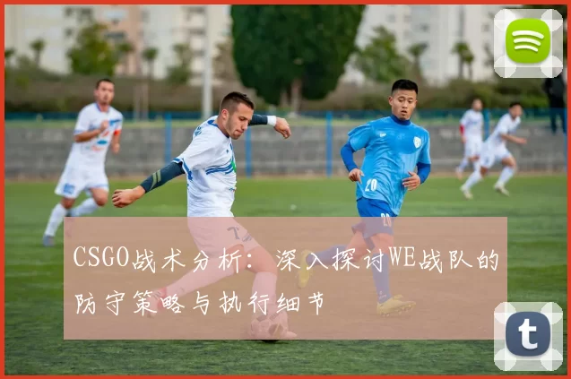 CSGO战术分析：深入探讨WE战队的防守策略与执行细节