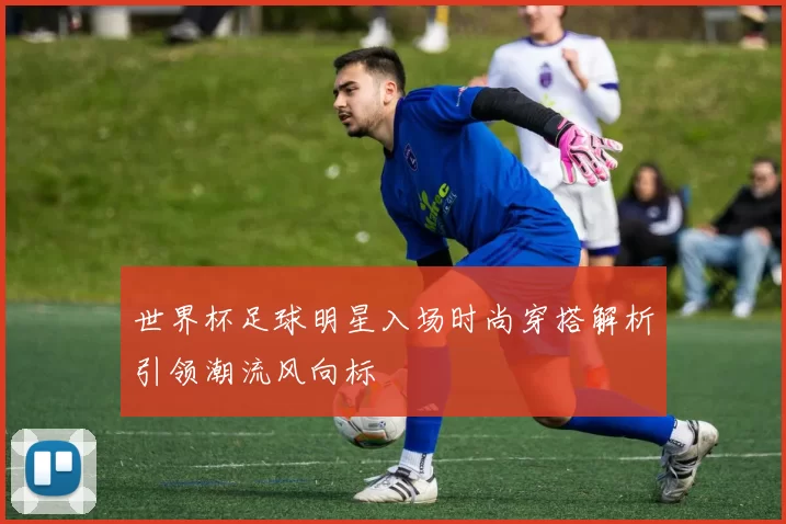 世界杯足球明星入场时尚穿搭解析引领潮流风向标
