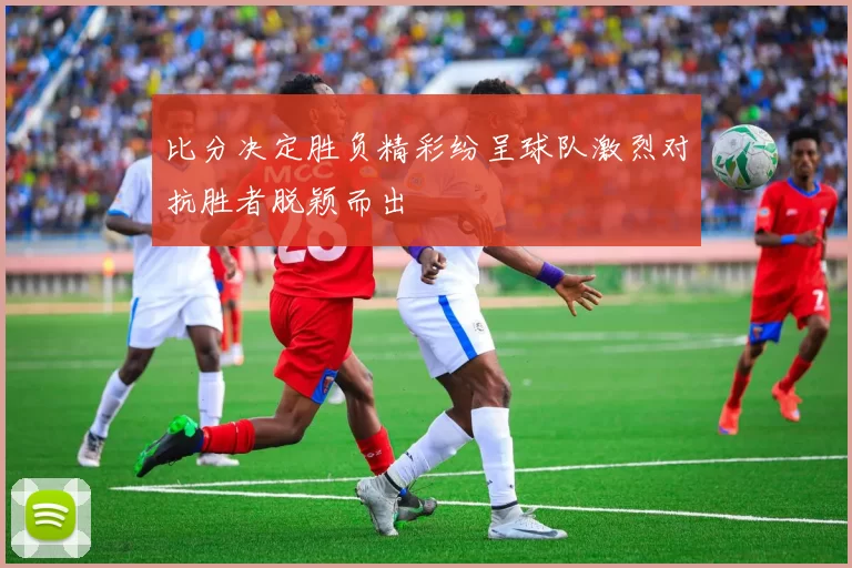 比分决定胜负精彩纷呈球队激烈对抗胜者脱颖而出