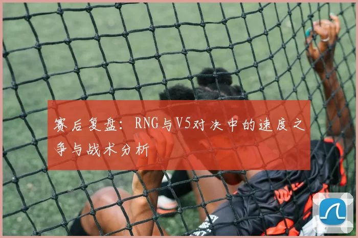 赛后复盘：RNG与V5对决中的速度之争与战术分析