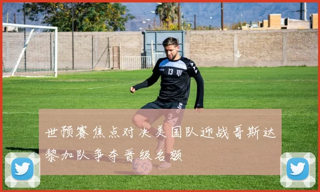 世预赛焦点对决美国队迎战哥斯达黎加队争夺晋级名额