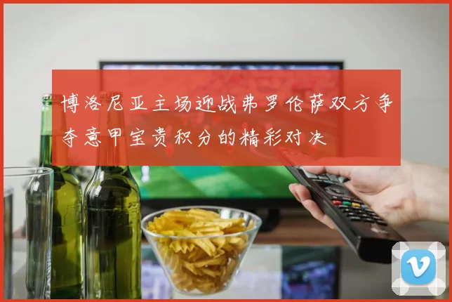 博洛尼亚主场迎战弗罗伦萨双方争夺意甲宝贵积分的精彩对决