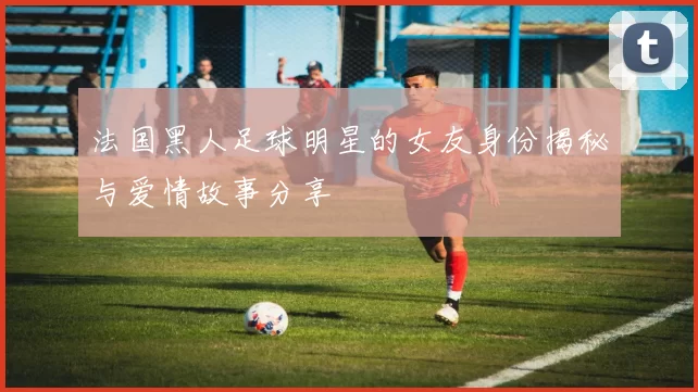 法国黑人足球明星的女友身份揭秘与爱情故事分享