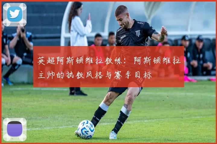 英超阿斯顿维拉教练：阿斯顿维拉主帅的执教风格与赛季目标