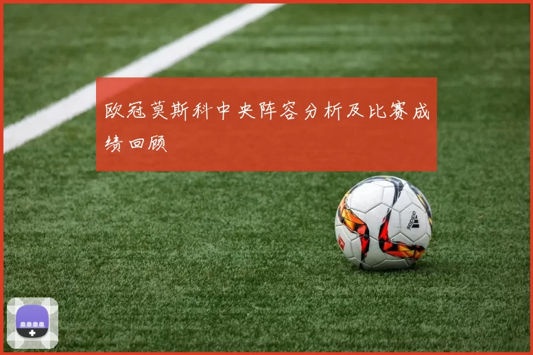 欧冠莫斯科中央阵容分析及比赛成绩回顾