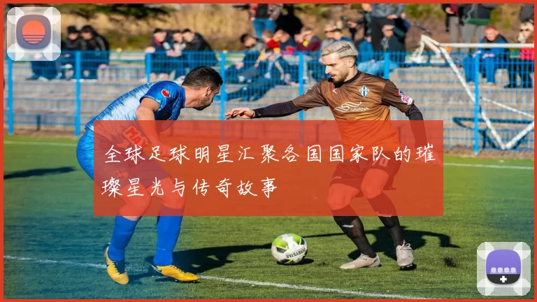 全球足球明星汇聚各国国家队的璀璨星光与传奇故事