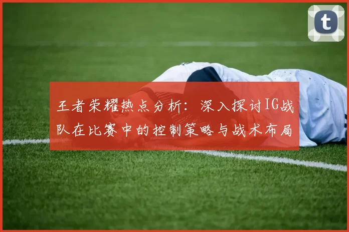 王者荣耀热点分析：深入探讨IG战队在比赛中的控制策略与战术布局
