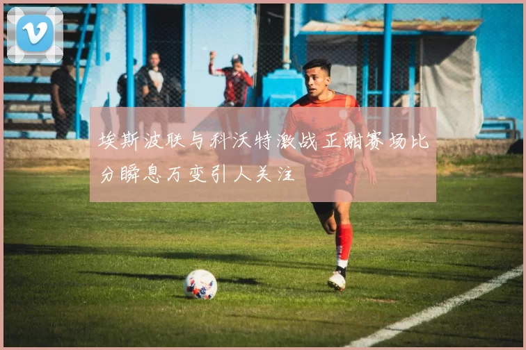 埃斯波联与科沃特激战正酣赛场比分瞬息万变引人关注
