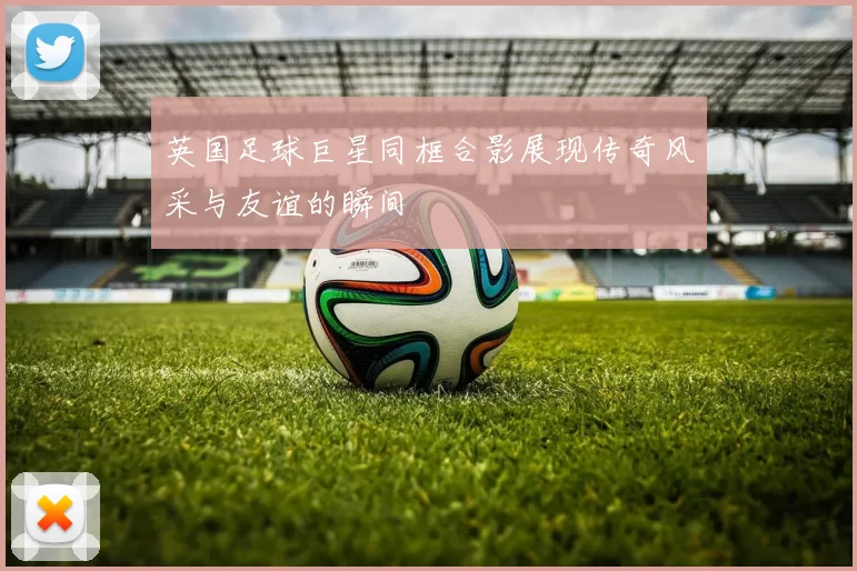 英国足球巨星同框合影展现传奇风采与友谊的瞬间