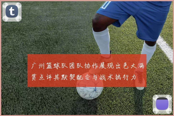 广州篮球队团队协作展现出色大满贯点评其默契配合与战术执行力