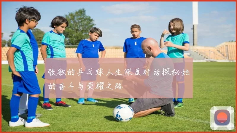 张敏的乒乓球人生深度对话探秘她的奋斗与荣耀之路