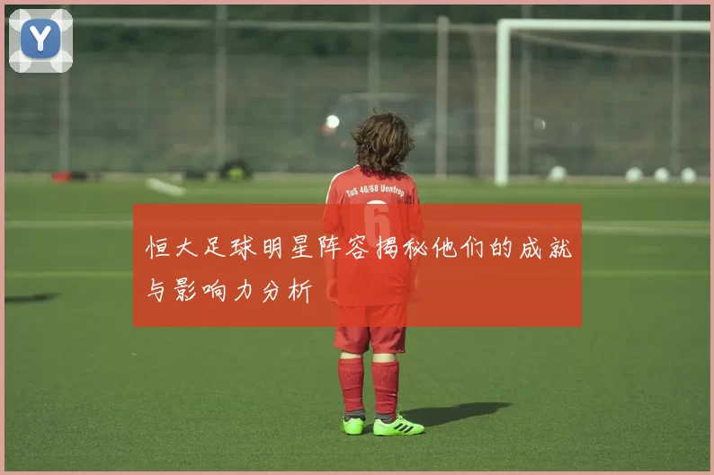 恒大足球明星阵容揭秘他们的成就与影响力分析