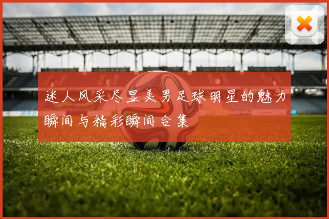 迷人风采尽显美男足球明星的魅力瞬间与精彩瞬间合集