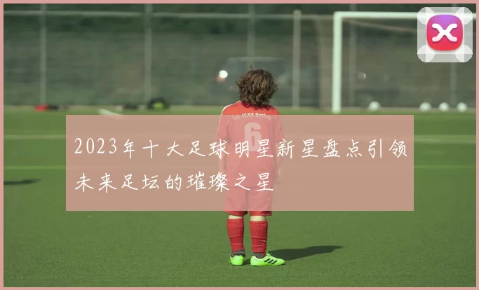 2023年十大足球明星新星盘点引领未来足坛的璀璨之星