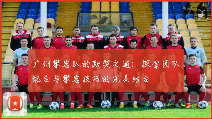 广州攀岩队的默契之道：探索团队配合与攀岩技巧的完美结合